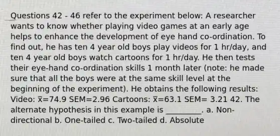 Questions 42 - 46 refer to the experiment below: A researcher wants to know whether playing video games at an early age helps to enhance the development of eye hand co-ordination. To find out, he has ten 4 year old boys play videos for 1 hr/day, and ten 4 year old boys watch cartoons for 1 hr/day. He then tests their eye-hand co-ordination skills 1 month later (note: he made sure that all the boys were at the same skill level at the beginning of the experiment). He obtains the following results: Video: x̅=74.9 SEM=2.96 Cartoons: x̅=63.1 SEM= 3.21 42. The alternate hypothesis in this example is _________. a. Non-directional b. One-tailed c. Two-tailed d. Absolute