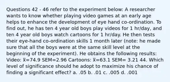 Questions 42 - 46 refer to the experiment below: A researcher wants to know whether playing video games at an early age helps to enhance the development of eye hand co-ordination. To find out, he has ten 4 year old boys play videos for 1 hr/day, and ten 4 year old boys watch cartoons for 1 hr/day. He then tests their eye-hand co-ordination skills 1 month later (note: he made sure that all the boys were at the same skill level at the beginning of the experiment). He obtains the following results: Video: x̅=74.9 SEM=2.96 Cartoons: x̅=63.1 SEM= 3.21 44. Which level of significance should he adopt to maximize his chance of finding a significant effect? a. .05 b. .01 c. .005 d. .001