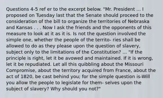 Questions 4-5 ref er to the excerpt below. "Mr. President ... I proposed on Tuesday last that the Senate should proceed to the consideration of the bill to organize the territories of Nebraska and Kansas . . . Now I ask the friends and the opponents of this measure to look at it as it is. Is not the question involved the simple one, whether the people of the territo- ries shall be allowed to do as they please upon the question of slavery, subject only to the limitations of the Constitution? ... "If the principle is right, let it be avowed and maintained. If it is wrong, let it be repudiated. Let all this quibbling about the Missouri Compromise, about the territory acquired from France, about the act of 1820, be cast behind you; for the simple question is-Will you allow the people to legislate for them- selves upon the subject of slavery? Why should you not?"