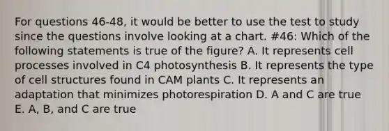 For questions 46-48, it would be better to use the test to study since the questions involve looking at a chart. #46: Which of the following statements is true of the figure? A. It represents cell processes involved in C4 photosynthesis B. It represents the type of cell structures found in CAM plants C. It represents an adaptation that minimizes photorespiration D. A and C are true E. A, B, and C are true