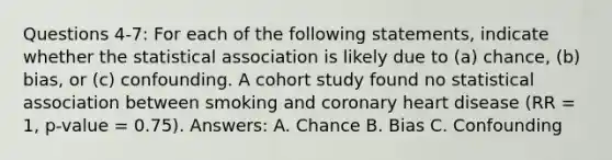 Questions 4-7: For each of the following statements, indicate whether the statistical association is likely due to (a) chance, (b) bias, or (c) confounding. A cohort study found no statistical association between smoking and coronary heart disease (RR = 1, p-value = 0.75). Answers: A. Chance B. Bias C. Confounding