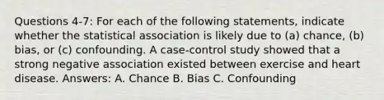 Questions 4-7: For each of the following statements, indicate whether the statistical association is likely due to (a) chance, (b) bias, or (c) confounding. A case-control study showed that a strong negative association existed between exercise and heart disease. Answers: A. Chance B. Bias C. Confounding