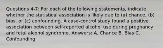 Questions 4-7: For each of the following statements, indicate whether the statistical association is likely due to (a) chance, (b) bias, or (c) confounding. A case-control study found a positive association between self-reported alcohol use during pregnancy and fetal alcohol syndrome. Answers: A. Chance B. Bias C. Confounding