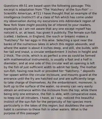 Questions 49-51 are based upon the following passage: This excerpt is adaptation from "The 'Hatchery' of the Sun-Fish" --- Scientific American, #711 I have thought that an example of the intelligence (instinct?) of a class of fish which has come under my observation during my excursions into Adirondack region of New York State might possibly be of interest to your readers, especially as I am not aware that any one except myself has noticed it, or, at least, has given it publicity. The female sun-fish (called, I believe, in England, the roach or bream) makes a "hatchery" for her eggs in this wise. Selecting a spot near the banks of the numerous lakes in which this region abounds, and where the water is about 4 inches deep, and still, she builds, with her tail and snout, a circular embankment 3 inches in height and 2 thick. The circle, which is as perfect a one as could be formed with mathematical instruments, is usually a foot and a half in diameter; and at one side of this circular wall an opening is left by the fish of just sufficient width to admit her body. The mother sun-fish, having now built or provided her "hatchery, " deposits her spawn within the circular inclosure, and mounts guard at the entrance until the fry are hatched out and are sufficiently large to take charge of themselves. As the embankment, moreover, is built up to the surface of the water, no enemy can very easily obtain an entrance within the inclosure from the top; while there being only one entrance, the fish is able, with comparative ease, to keep out all intruders. I have, as I say, noticed this beautiful instinct of the sun-fish for the perpetuity of her species more particularly in the lakes of this region; but doubtless the same habit is common to these fish in other waters. What is the purpose of this passage?