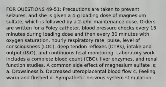 FOR QUESTIONS 49-51: Precautions are taken to prevent seizures, and she is given a 4-g loading dose of magnesium sulfate, which is followed by a 2-g/hr maintenance dose. Orders are written for a Foley catheter, blood pressure checks every 15 minutes during loading dose and then every 30 minutes with oxygen saturation, hourly respiratory rate, pulse, level of consciousness (LOC), deep tendon reflexes (DTRs), intake and output (I&O), and continuous fetal monitoring. Laboratory work includes a complete blood count (CBC), liver enzymes, and renal function studies. A common side effect of magnesium sulfate is: a. Drowsiness b. Decreased uteroplacental blood flow c. Feeling warm and flushed d. Sympathetic nervous system stimulation