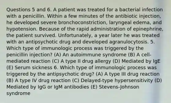 Questions 5 and 6. A patient was treated for a bacterial infection with a penicillin. Within a few minutes of the antibiotic injection, he developed severe bronchoconstriction, laryngeal edema, and hypotension. Because of the rapid administration of epinephrine, the patient survived. Unfortunately, a year later he was treated with an antipsychotic drug and developed agranulocytosis. 5. Which type of immunologic process was triggered by the penicillin injection? (A) An autoimmune syndrome (B) A cell-mediated reaction (C) A type II drug allergy (D) Mediated by IgE (E) Serum sickness 6. Which type of immunologic process was triggered by the antipsychotic drug? (A) A type III drug reaction (B) A type IV drug reaction (C) Delayed-type hypersensitivity (D) Mediated by IgG or IgM antibodies (E) Stevens-Johnson syndrome