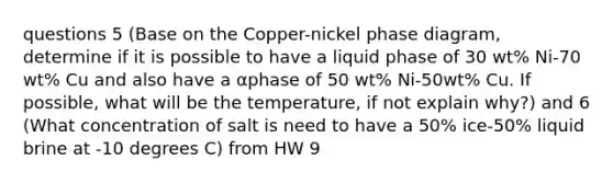 questions 5 (Base on the Copper-nickel phase diagram, determine if it is possible to have a liquid phase of 30 wt% Ni-70 wt% Cu and also have a αphase of 50 wt% Ni-50wt% Cu. If possible, what will be the temperature, if not explain why?) and 6 (What concentration of salt is need to have a 50% ice-50% liquid brine at -10 degrees C) from HW 9