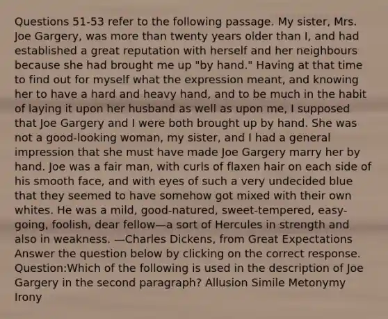 Questions 51-53 refer to the following passage. My sister, Mrs. Joe Gargery, was more than twenty years older than I, and had established a great reputation with herself and her neighbours because she had brought me up "by hand." Having at that time to find out for myself what the expression meant, and knowing her to have a hard and heavy hand, and to be much in the habit of laying it upon her husband as well as upon me, I supposed that Joe Gargery and I were both brought up by hand. She was not a good-looking woman, my sister, and I had a general impression that she must have made Joe Gargery marry her by hand. Joe was a fair man, with curls of flaxen hair on each side of his smooth face, and with eyes of such a very undecided blue that they seemed to have somehow got mixed with their own whites. He was a mild, good-natured, sweet-tempered, easy-going, foolish, dear fellow—a sort of Hercules in strength and also in weakness. —Charles Dickens, from Great Expectations Answer the question below by clicking on the correct response. Question:Which of the following is used in the description of Joe Gargery in the second paragraph? Allusion Simile Metonymy Irony