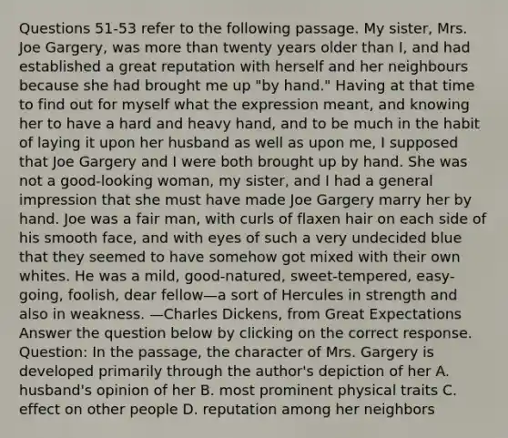 Questions 51-53 refer to the following passage. My sister, Mrs. Joe Gargery, was more than twenty years older than I, and had established a great reputation with herself and her neighbours because she had brought me up "by hand." Having at that time to find out for myself what the expression meant, and knowing her to have a hard and heavy hand, and to be much in the habit of laying it upon her husband as well as upon me, I supposed that Joe Gargery and I were both brought up by hand. She was not a good-looking woman, my sister, and I had a general impression that she must have made Joe Gargery marry her by hand. Joe was a fair man, with curls of flaxen hair on each side of his smooth face, and with eyes of such a very undecided blue that they seemed to have somehow got mixed with their own whites. He was a mild, good-natured, sweet-tempered, easy-going, foolish, dear fellow—a sort of Hercules in strength and also in weakness. —Charles Dickens, from Great Expectations Answer the question below by clicking on the correct response. Question: In the passage, the character of Mrs. Gargery is developed primarily through the author's depiction of her A. husband's opinion of her B. most prominent physical traits C. effect on other people D. reputation among her neighbors