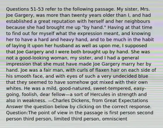 Questions 51-53 refer to the following passage. My sister, Mrs. Joe Gargery, was more than twenty years older than I, and had established a great reputation with herself and her neighbours because she had brought me up "by hand." Having at that time to find out for myself what the expression meant, and knowing her to have a hard and heavy hand, and to be much in the habit of laying it upon her husband as well as upon me, I supposed that Joe Gargery and I were both brought up by hand. She was not a good-looking woman, my sister, and I had a general impression that she must have made Joe Gargery marry her by hand. Joe was a fair man, with curls of flaxen hair on each side of his smooth face, and with eyes of such a very undecided blue that they seemed to have somehow got mixed with their own whites. He was a mild, good-natured, sweet-tempered, easy-going, foolish, dear fellow—a sort of Hercules in strength and also in weakness. —Charles Dickens, from Great Expectations Answer the question below by clicking on the correct response. Question:The point of view in the passage is first person second person third person, limited third person, omniscient