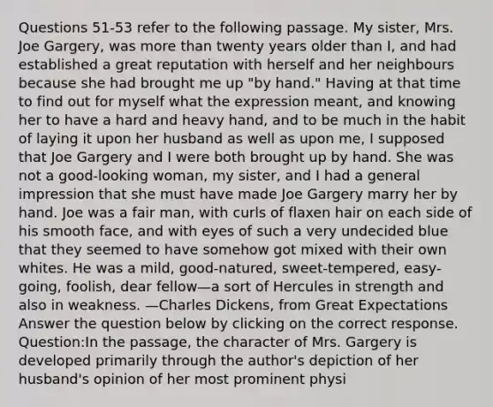 Questions 51-53 refer to the following passage. My sister, Mrs. Joe Gargery, was more than twenty years older than I, and had established a great reputation with herself and her neighbours because she had brought me up "by hand." Having at that time to find out for myself what the expression meant, and knowing her to have a hard and heavy hand, and to be much in the habit of laying it upon her husband as well as upon me, I supposed that Joe Gargery and I were both brought up by hand. She was not a good-looking woman, my sister, and I had a general impression that she must have made Joe Gargery marry her by hand. Joe was a fair man, with curls of flaxen hair on each side of his smooth face, and with eyes of such a very undecided blue that they seemed to have somehow got mixed with their own whites. He was a mild, good-natured, sweet-tempered, easy-going, foolish, dear fellow—a sort of Hercules in strength and also in weakness. —Charles Dickens, from Great Expectations Answer the question below by clicking on the correct response. Question:In the passage, the character of Mrs. Gargery is developed primarily through the author's depiction of her husband's opinion of her most prominent physi