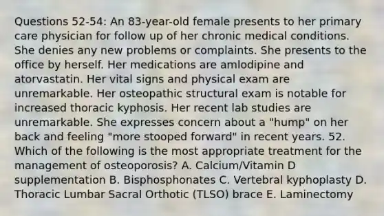 Questions 52-54: An 83-year-old female presents to her primary care physician for follow up of her chronic medical conditions. She denies any new problems or complaints. She presents to the office by herself. Her medications are amlodipine and atorvastatin. Her vital signs and physical exam are unremarkable. Her osteopathic structural exam is notable for increased thoracic kyphosis. Her recent lab studies are unremarkable. She expresses concern about a "hump" on her back and feeling "more stooped forward" in recent years. 52. Which of the following is the most appropriate treatment for the management of osteoporosis? A. Calcium/Vitamin D supplementation B. Bisphosphonates C. Vertebral kyphoplasty D. Thoracic Lumbar Sacral Orthotic (TLSO) brace E. Laminectomy