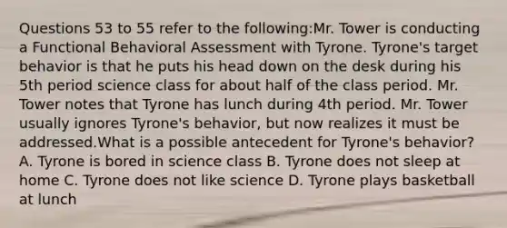 Questions 53 to 55 refer to the following:Mr. Tower is conducting a Functional Behavioral Assessment with Tyrone. Tyrone's target behavior is that he puts his head down on the desk during his 5th period science class for about half of the class period. Mr. Tower notes that Tyrone has lunch during 4th period. Mr. Tower usually ignores Tyrone's behavior, but now realizes it must be addressed.What is a possible antecedent for Tyrone's behavior? A. Tyrone is bored in science class B. Tyrone does not sleep at home C. Tyrone does not like science D. Tyrone plays basketball at lunch