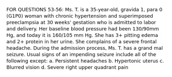 FOR QUESTIONS 53-56: Ms. T. is a 35-year-old, gravida 1, para 0 (G1P0) woman with chronic hypertension and superimposed preeclampsia at 30 weeks' gestation who is admitted to labor and delivery. Her baseline blood pressure had been 130/90mm Hg, and today it is 160/105 mm Hg. She has 3+ pitting edema and 2+ protein in her urine. She complains of a severe frontal headache. During the admission process, Ms. T. has a grand mal seizure. Usual signs of an impending seizure include all of the following except: a. Persistent headaches b. Hypertonic uterus c. Blurred vision d. Severe right upper quadrant pain