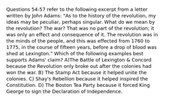 Questions 54-57 refer to the following excerpt from a letter written by John Adams: "As to the history of the revolution, my ideas may be peculiar, perhaps singular. What do we mean by the revolution? The war? That was no part of the revolution; it was only an effect and consequence of it. The revolution was in the minds of the people, and this was effected from 1760 to 1775, in the course of fifteen years, before a drop of blood was shed at Lexington." Which of the following examples best supports Adams' claim? A)The Battle of Lexington & Concord because the Revolution only broke out after the colonies had won the war. B) The Stamp Act because it helped unite the colonies. C) Shay's Rebellion because it helped inspired the Constitution. D) The Boston Tea Party because it forced King George to sign the Declaration of Independence.