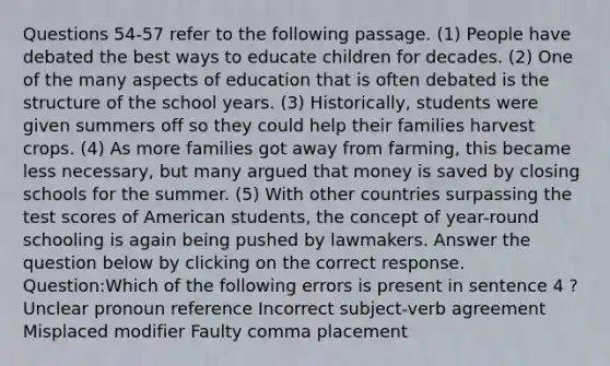 Questions 54-57 refer to the following passage. (1) People have debated the best ways to educate children for decades. (2) One of the many aspects of education that is often debated is the structure of the school years. (3) Historically, students were given summers off so they could help their families harvest crops. (4) As more families got away from farming, this became less necessary, but many argued that money is saved by closing schools for the summer. (5) With other countries surpassing the test scores of American students, the concept of year-round schooling is again being pushed by lawmakers. Answer the question below by clicking on the correct response. Question:Which of the following errors is present in sentence 4 ? Unclear pronoun reference Incorrect subject-verb agreement Misplaced modifier Faulty comma placement