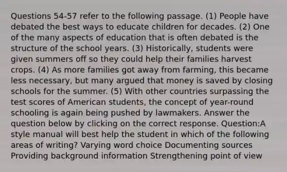 Questions 54-57 refer to the following passage. (1) People have debated the best ways to educate children for decades. (2) One of the many aspects of education that is often debated is the structure of the school years. (3) Historically, students were given summers off so they could help their families harvest crops. (4) As more families got away from farming, this became less necessary, but many argued that money is saved by closing schools for the summer. (5) With other countries surpassing the test scores of American students, the concept of year-round schooling is again being pushed by lawmakers. Answer the question below by clicking on the correct response. Question:A style manual will best help the student in which of the following areas of writing? Varying word choice Documenting sources Providing background information Strengthening point of view