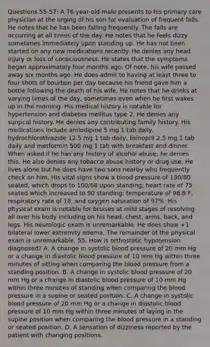 Questions 55-57: A 76-year-old male presents to his primary care physician at the urging of his son for evaluation of frequent falls. He notes that he has been falling frequently. The falls are occurring at all times of the day. He notes that he feels dizzy sometimes immediately upon standing up. He has not been started on any new medications recently. He denies any head injury or loss of consciousness. He states that the symptoms began approximately four months ago. Of note, his wife passed away six months ago. He does admit to having at least three to four shots of bourbon per day because his friend gave him a bottle following the death of his wife. He notes that he drinks at varying times of the day, sometimes even when he first wakes up in the morning. His medical history is notable for hypertension and diabetes mellitus type 2. He denies any surgical history. He denies any contributing family history. His medications include amlodipine 5 mg 1 tab daily, hydrochlorothiazide 12.5 mg 1 tab daily, lisinopril 2.5 mg 1 tab daily and metformin 500 mg 1 tab with breakfast and dinner. When asked if he has any history of alcohol abuse, he denies this. He also denies any tobacco abuse history or drug use. He lives alone but he does have two sons nearby who frequently check on him. His vital signs show a blood pressure of 130/80 seated, which drops to 100/68 upon standing; heart rate of 75 seated which increased to 90 standing; temperature of 98.8 F, respiratory rate of 18, and oxygen saturation of 97%. His physical exam is notable for bruises at mild stages of resolving all over his body including on his head, chest, arms, back, and legs. His neurologic exam is unremarkable. He does show +1 bilateral lower extremity edema. The remainder of the physical exam is unremarkable. 55. How is orthostatic hypotension diagnosed? A. A change in systolic blood pressure of 20 mm Hg or a change in diastolic blood pressure of 10 mm Hg within three minutes of sitting when comparing the blood pressure from a standing position. B. A change in systolic blood pressure of 20 mm Hg or a change in diastolic blood pressure of 10 mm Hg within three minutes of standing when comparing the blood pressure in a supine or seated position. C. A change in systolic blood pressure of 20 mm Hg or a change in diastolic blood pressure of 10 mm Hg within three minutes of laying in the supine position when comparing the blood pressure in a standing or seated position. D. A sensation of dizziness reported by the patient with changing positions.