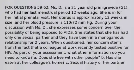 FOR QUESTIONS 59-62: Ms. D. is a 21-year-old primigravida (G1) who had her last menstrual period 12 weeks ago. She is in for her initial prenatal visit. Her uterus is approximately 12 weeks in size, and her blood pressure is 110/72 mm Hg. During your discussion with Ms. D., she expresses some concern over the possibility of being exposed to AIDS. She states that she has had only one sexual partner and they have been in a monogamous relationship for 2 years. When questioned, her concern stems from the fact that a colleague at work recently tested positive for HIV. As part of your assessment, what other information do you need to know? a. Does she live with other people? b. Has she eaten at her colleague's home? c. Sexual history of her partner