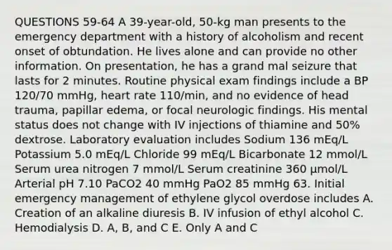 QUESTIONS 59-64 A 39-year-old, 50-kg man presents to the emergency department with a history of alcoholism and recent onset of obtundation. He lives alone and can provide no other information. On presentation, he has a grand mal seizure that lasts for 2 minutes. Routine physical exam findings include a BP 120/70 mmHg, heart rate 110/min, and no evidence of head trauma, papillar edema, or focal neurologic findings. His mental status does not change with IV injections of thiamine and 50% dextrose. Laboratory evaluation includes Sodium 136 mEq/L Potassium 5.0 mEq/L Chloride 99 mEq/L Bicarbonate 12 mmol/L Serum urea nitrogen 7 mmol/L Serum creatinine 360 µmol/L Arterial pH 7.10 PaCO2 40 mmHg PaO2 85 mmHg 63. Initial emergency management of ethylene glycol overdose includes A. Creation of an alkaline diuresis B. IV infusion of ethyl alcohol C. Hemodialysis D. A, B, and C E. Only A and C