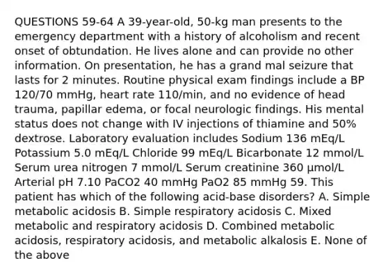 QUESTIONS 59-64 A 39-year-old, 50-kg man presents to the emergency department with a history of alcoholism and recent onset of obtundation. He lives alone and can provide no other information. On presentation, he has a grand mal seizure that lasts for 2 minutes. Routine physical exam findings include a BP 120/70 mmHg, heart rate 110/min, and no evidence of head trauma, papillar edema, or focal neurologic findings. His mental status does not change with IV injections of thiamine and 50% dextrose. Laboratory evaluation includes Sodium 136 mEq/L Potassium 5.0 mEq/L Chloride 99 mEq/L Bicarbonate 12 mmol/L Serum urea nitrogen 7 mmol/L Serum creatinine 360 µmol/L Arterial pH 7.10 PaCO2 40 mmHg PaO2 85 mmHg 59. This patient has which of the following acid-base disorders? A. Simple metabolic acidosis B. Simple respiratory acidosis C. Mixed metabolic and respiratory acidosis D. Combined metabolic acidosis, respiratory acidosis, and metabolic alkalosis E. None of the above