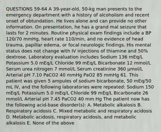 QUESTIONS 59-64 A 39-year-old, 50-kg man presents to the emergency department with a history of alcoholism and recent onset of obtundation. He lives alone and can provide no other information. On presentation, he has a grand mal seizure that lasts for 2 minutes. Routine physical exam findings include a BP 120/70 mmHg, heart rate 110/min, and no evidence of head trauma, papillar edema, or focal neurologic findings. His mental status does not change with IV injections of thiamine and 50% dextrose. Laboratory evaluation includes Sodium 136 mEq/L Potassium 5.0 mEq/L Chloride 99 mEq/L Bicarbonate 12 mmol/L Serum urea nitrogen 7 mmol/L Serum creatinine 360 µmol/L Arterial pH 7.10 PaCO2 40 mmHg PaO2 85 mmHg 61. This patient was given 5 ampules of sodium bicarbonate, 50 mEq/50 mL IV, and the following laboratories were repeated: Sodium 150 mEq/L Potassium 5.0 mEq/L Chloride 99 mEq/L Bicarbonate 26 mmol/L Arterial pH 7.45 PaCO2 40 mm Hg The patient now has the following acid-base disorder(s): A. Metabolic alkalosis B. Respiratory acidosis C. Mixed metabolic and respiratory acidosis D. Metabolic acidosis, respiratory acidosis, and metabolic alkalosis E. None of the above