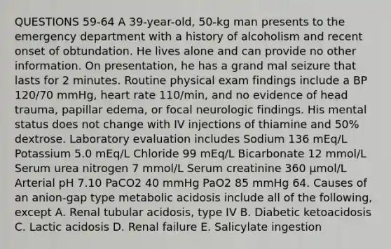 QUESTIONS 59-64 A 39-year-old, 50-kg man presents to the emergency department with a history of alcoholism and recent onset of obtundation. He lives alone and can provide no other information. On presentation, he has a grand mal seizure that lasts for 2 minutes. Routine physical exam findings include a BP 120/70 mmHg, heart rate 110/min, and no evidence of head trauma, papillar edema, or focal neurologic findings. His mental status does not change with IV injections of thiamine and 50% dextrose. Laboratory evaluation includes Sodium 136 mEq/L Potassium 5.0 mEq/L Chloride 99 mEq/L Bicarbonate 12 mmol/L Serum urea nitrogen 7 mmol/L Serum creatinine 360 µmol/L Arterial pH 7.10 PaCO2 40 mmHg PaO2 85 mmHg 64. Causes of an anion-gap type metabolic acidosis include all of the following, except A. Renal tubular acidosis, type IV B. Diabetic ketoacidosis C. Lactic acidosis D. Renal failure E. Salicylate ingestion