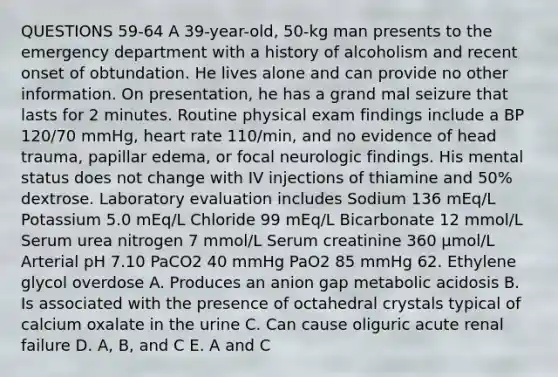 QUESTIONS 59-64 A 39-year-old, 50-kg man presents to the emergency department with a history of alcoholism and recent onset of obtundation. He lives alone and can provide no other information. On presentation, he has a grand mal seizure that lasts for 2 minutes. Routine physical exam findings include a BP 120/70 mmHg, heart rate 110/min, and no evidence of head trauma, papillar edema, or focal neurologic findings. His mental status does not change with IV injections of thiamine and 50% dextrose. Laboratory evaluation includes Sodium 136 mEq/L Potassium 5.0 mEq/L Chloride 99 mEq/L Bicarbonate 12 mmol/L Serum urea nitrogen 7 mmol/L Serum creatinine 360 µmol/L Arterial pH 7.10 PaCO2 40 mmHg PaO2 85 mmHg 62. Ethylene glycol overdose A. Produces an anion gap metabolic acidosis B. Is associated with the presence of octahedral crystals typical of calcium oxalate in the urine C. Can cause oliguric acute renal failure D. A, B, and C E. A and C