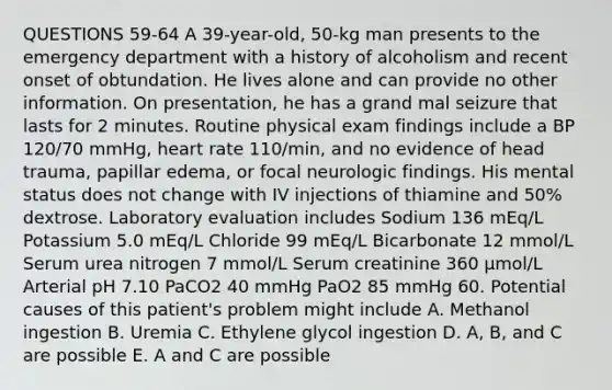 QUESTIONS 59-64 A 39-year-old, 50-kg man presents to the emergency department with a history of alcoholism and recent onset of obtundation. He lives alone and can provide no other information. On presentation, he has a grand mal seizure that lasts for 2 minutes. Routine physical exam findings include a BP 120/70 mmHg, heart rate 110/min, and no evidence of head trauma, papillar edema, or focal neurologic findings. His mental status does not change with IV injections of thiamine and 50% dextrose. Laboratory evaluation includes Sodium 136 mEq/L Potassium 5.0 mEq/L Chloride 99 mEq/L Bicarbonate 12 mmol/L Serum urea nitrogen 7 mmol/L Serum creatinine 360 µmol/L Arterial pH 7.10 PaCO2 40 mmHg PaO2 85 mmHg 60. Potential causes of this patient's problem might include A. Methanol ingestion B. Uremia C. Ethylene glycol ingestion D. A, B, and C are possible E. A and C are possible