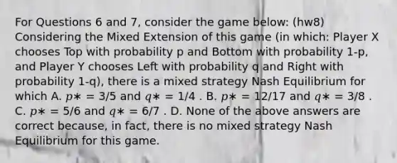 For Questions 6 and 7, consider the game below: (hw8) Considering the Mixed Extension of this game (in which: Player X chooses Top with probability p and Bottom with probability 1-p, and Player Y chooses Left with probability q and Right with probability 1-q), there is a mixed strategy Nash Equilibrium for which A. 𝑝∗ = 3/5 and 𝑞∗ = 1/4 . B. 𝑝∗ = 12/17 and 𝑞∗ = 3/8 . C. 𝑝∗ = 5/6 and 𝑞∗ = 6/7 . D. None of the above answers are correct because, in fact, there is no mixed strategy Nash Equilibrium for this game.