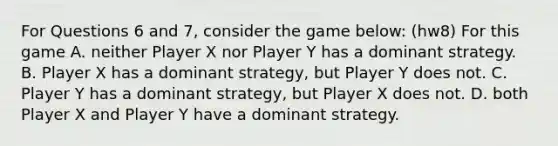 For Questions 6 and 7, consider the game below: (hw8) For this game A. neither Player X nor Player Y has a dominant strategy. B. Player X has a dominant strategy, but Player Y does not. C. Player Y has a dominant strategy, but Player X does not. D. both Player X and Player Y have a dominant strategy.