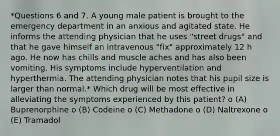 *Questions 6 and 7. A young male patient is brought to the emergency department in an anxious and agitated state. He informs the attending physician that he uses "street drugs" and that he gave himself an intravenous "fix" approximately 12 h ago. He now has chills and muscle aches and has also been vomiting. His symptoms include hyperventilation and hyperthermia. The attending physician notes that his pupil size is larger than normal.* Which drug will be most effective in alleviating the symptoms experienced by this patient? o (A) Buprenorphine o (B) Codeine o (C) Methadone o (D) Naltrexone o (E) Tramadol