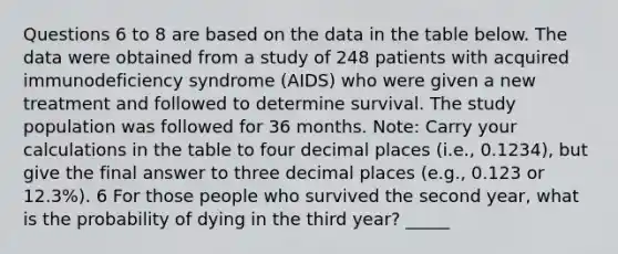 Questions 6 to 8 are based on the data in the table below. The data were obtained from a study of 248 patients with acquired immunodeficiency syndrome (AIDS) who were given a new treatment and followed to determine survival. The study population was followed for 36 months. Note: Carry your calculations in the table to four decimal places (i.e., 0.1234), but give the final answer to three decimal places (e.g., 0.123 or 12.3%). 6 For those people who survived the second year, what is the probability of dying in the third year? _____