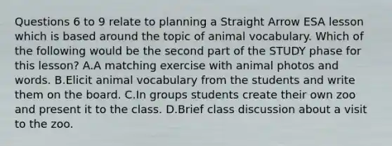 Questions 6 to 9 relate to planning a Straight Arrow ESA lesson which is based around the topic of animal vocabulary. Which of the following would be the second part of the STUDY phase for this lesson? A.A matching exercise with animal photos and words. B.Elicit animal vocabulary from the students and write them on the board. C.In groups students create their own zoo and present it to the class. D.Brief class discussion about a visit to the zoo.