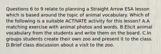 Questions 6 to 9 relate to planning a Straight Arrow ESA lesson which is based around the topic of animal vocabulary. Which of the following is a suitable ACTIVATE activity for this lesson? A.A matching exercise with animal photos and words. B.Elicit animal vocabulary from the students and write them on the board. C.In groups students create their own zoo and present it to the class. D.Brief class discussion about a visit to the zoo.