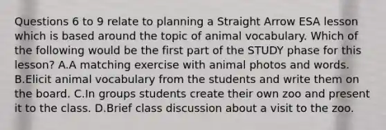 Questions 6 to 9 relate to planning a Straight Arrow ESA lesson which is based around the topic of animal vocabulary. Which of the following would be the first part of the STUDY phase for this lesson? A.A matching exercise with animal photos and words. B.Elicit animal vocabulary from the students and write them on the board. C.In groups students create their own zoo and present it to the class. D.Brief class discussion about a visit to the zoo.