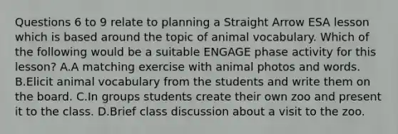 Questions 6 to 9 relate to planning a Straight Arrow ESA lesson which is based around the topic of animal vocabulary. Which of the following would be a suitable ENGAGE phase activity for this lesson? A.A matching exercise with animal photos and words. B.Elicit animal vocabulary from the students and write them on the board. C.In groups students create their own zoo and present it to the class. D.Brief class discussion about a visit to the zoo.