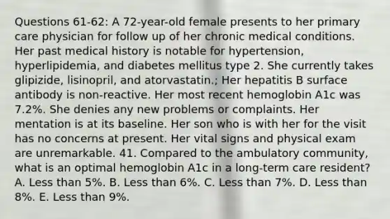 Questions 61-62: A 72-year-old female presents to her primary care physician for follow up of her chronic medical conditions. Her past medical history is notable for hypertension, hyperlipidemia, and diabetes mellitus type 2. She currently takes glipizide, lisinopril, and atorvastatin.; Her hepatitis B surface antibody is non-reactive. Her most recent hemoglobin A1c was 7.2%. She denies any new problems or complaints. Her mentation is at its baseline. Her son who is with her for the visit has no concerns at present. Her vital signs and physical exam are unremarkable. 41. Compared to the ambulatory community, what is an optimal hemoglobin A1c in a long-term care resident? A. Less than 5%. B. Less than 6%. C. Less than 7%. D. Less than 8%. E. Less than 9%.