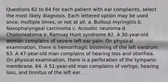 Questions 62 to 64 For each patient with ear complaints, select the most likely diagnosis. Each lettered option may be used once, multiple times, or not at all. a. Bullous myringitis b. Nasopharyngeal carcinoma c. Acoustic neuroma d. Cholesteatoma e. Ramsay Hunt syndrome 62. A 30-year-old woman complains of severe left ear pain. On physical examination, there is hemorrhagic blistering of the left eardrum. 63. A 47-year-old man complains of hearing loss and otorrhea. On physical examination, there is a perforation of the tympanic membrane. 64. A 51-year-old man complains of vertigo, hearing loss, and tinnitus of the left ear.