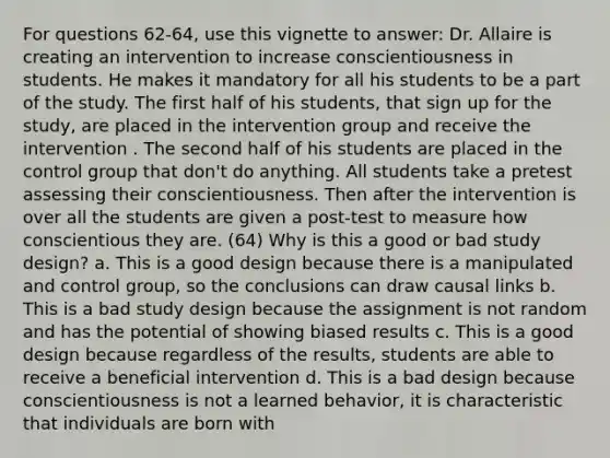 For questions 62-64, use this vignette to answer: Dr. Allaire is creating an intervention to increase conscientiousness in students. He makes it mandatory for all his students to be a part of the study. The first half of his students, that sign up for the study, are placed in the intervention group and receive the intervention . The second half of his students are placed in the control group that don't do anything. All students take a pretest assessing their conscientiousness. Then after the intervention is over all the students are given a post-test to measure how conscientious they are. (64) Why is this a good or bad study design? a. This is a good design because there is a manipulated and control group, so the conclusions can draw causal links b. This is a bad study design because the assignment is not random and has the potential of showing biased results c. This is a good design because regardless of the results, students are able to receive a beneficial intervention d. This is a bad design because conscientiousness is not a learned behavior, it is characteristic that individuals are born with