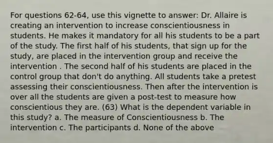 For questions 62-64, use this vignette to answer: Dr. Allaire is creating an intervention to increase conscientiousness in students. He makes it mandatory for all his students to be a part of the study. The first half of his students, that sign up for the study, are placed in the intervention group and receive the intervention . The second half of his students are placed in the control group that don't do anything. All students take a pretest assessing their conscientiousness. Then after the intervention is over all the students are given a post-test to measure how conscientious they are. (63) What is the dependent variable in this study? a. The measure of Conscientiousness b. The intervention c. The participants d. None of the above