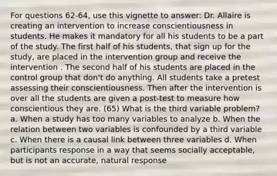 For questions 62-64, use this vignette to answer: Dr. Allaire is creating an intervention to increase conscientiousness in students. He makes it mandatory for all his students to be a part of the study. The first half of his students, that sign up for the study, are placed in the intervention group and receive the intervention . The second half of his students are placed in the control group that don't do anything. All students take a pretest assessing their conscientiousness. Then after the intervention is over all the students are given a post-test to measure how conscientious they are. (65) What is the third variable problem? a. When a study has too many variables to analyze b. When the relation between two variables is confounded by a third variable c. When there is a causal link between three variables d. When participants response in a way that seems socially acceptable, but is not an accurate, natural response