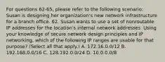 For questions 62-65, please refer to the following scenario: Susan is designing her organization's new network infrastructure for a branch office. 62. Susan wants to use a set of nonroutable IP addresses for the location's internal network addresses. Using your knowledge of secure network design principles and IP networking, which of the following IP ranges are usable for that purpose? (Select all that apply.) A. 172.16.0.0/12 B. 192.168.0.0/16 C. 128.192.0.0/24 D. 10.0.0.0/8