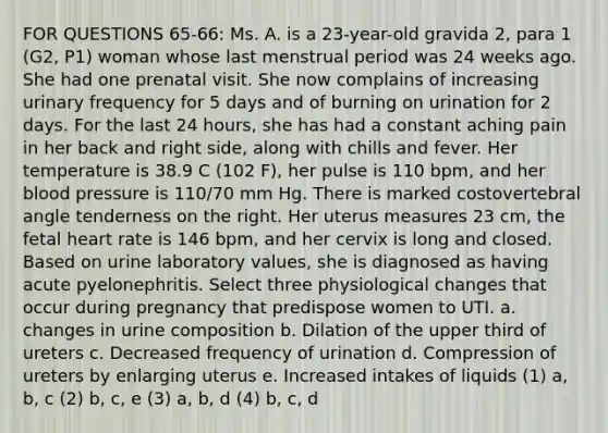 FOR QUESTIONS 65-66: Ms. A. is a 23-year-old gravida 2, para 1 (G2, P1) woman whose last menstrual period was 24 weeks ago. She had one prenatal visit. She now complains of increasing urinary frequency for 5 days and of burning on urination for 2 days. For the last 24 hours, she has had a constant aching pain in her back and right side, along with chills and fever. Her temperature is 38.9 C (102 F), her pulse is 110 bpm, and her blood pressure is 110/70 mm Hg. There is marked costovertebral angle tenderness on the right. Her uterus measures 23 cm, the fetal heart rate is 146 bpm, and her cervix is long and closed. Based on urine laboratory values, she is diagnosed as having acute pyelonephritis. Select three physiological changes that occur during pregnancy that predispose women to UTI. a. changes in urine composition b. Dilation of the upper third of ureters c. Decreased frequency of urination d. Compression of ureters by enlarging uterus e. Increased intakes of liquids (1) a, b, c (2) b, c, e (3) a, b, d (4) b, c, d