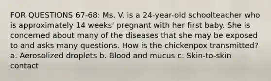 FOR QUESTIONS 67-68: Ms. V. is a 24-year-old schoolteacher who is approximately 14 weeks' pregnant with her first baby. She is concerned about many of the diseases that she may be exposed to and asks many questions. How is the chickenpox transmitted? a. Aerosolized droplets b. Blood and mucus c. Skin-to-skin contact