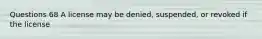 Questions 68 A license may be denied, suspended, or revoked if the license