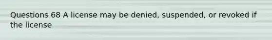 Questions 68 A license may be denied, suspended, or revoked if the license