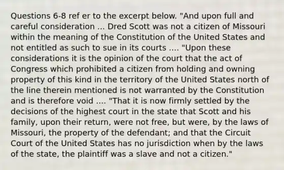 Questions 6-8 ref er to the excerpt below. "And upon full and careful consideration ... Dred Scott was not a citizen of Missouri within the meaning of the Constitution of the United States and not entitled as such to sue in its courts .... "Upon these considerations it is the opinion of the court that the act of Congress which prohibited a citizen from holding and owning property of this kind in the territory of the United States north of the line therein mentioned is not warranted by the Constitution and is therefore void .... "That it is now firmly settled by the decisions of the highest court in the state that Scott and his family, upon their return, were not free, but were, by the laws of Missouri, the property of the defendant; and that the Circuit Court of the United States has no jurisdiction when by the laws of the state, the plaintiff was a slave and not a citizen."