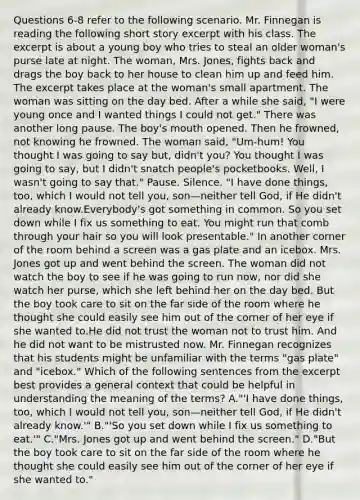 Questions 6-8 refer to the following scenario. Mr. Finnegan is reading the following short story excerpt with his class. The excerpt is about a young boy who tries to steal an older woman's purse late at night. The woman, Mrs. Jones, fights back and drags the boy back to her house to clean him up and feed him. The excerpt takes place at the woman's small apartment. The woman was sitting on the day bed. After a while she said, "I were young once and I wanted things I could not get." There was another long pause. The boy's mouth opened. Then he frowned, not knowing he frowned. The woman said, "Um-hum! You thought I was going to say but, didn't you? You thought I was going to say, but I didn't snatch people's pocketbooks. Well, I wasn't going to say that." Pause. Silence. "I have done things, too, which I would not tell you, son—neither tell God, if He didn't already know.Everybody's got something in common. So you set down while I fix us something to eat. You might run that comb through your hair so you will look presentable." In another corner of the room behind a screen was a gas plate and an icebox. Mrs. Jones got up and went behind the screen. The woman did not watch the boy to see if he was going to run now, nor did she watch her purse, which she left behind her on the day bed. But the boy took care to sit on the far side of the room where he thought she could easily see him out of the corner of her eye if she wanted to.He did not trust the woman not to trust him. And he did not want to be mistrusted now. Mr. Finnegan recognizes that his students might be unfamiliar with the terms "gas plate" and "icebox." Which of the following sentences from the excerpt best provides a general context that could be helpful in understanding the meaning of the terms? A."'I have done things, too, which I would not tell you, son—neither tell God, if He didn't already know.'" B."'So you set down while I fix us something to eat.'" C."Mrs. Jones got up and went behind the screen." D."But the boy took care to sit on the far side of the room where he thought she could easily see him out of the corner of her eye if she wanted to."