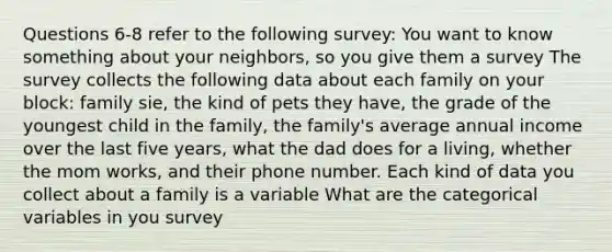 Questions 6-8 refer to the following survey: You want to know something about your neighbors, so you give them a survey The survey collects the following data about each family on your block: family sie, the kind of pets they have, the grade of the youngest child in the family, the family's average annual income over the last five years, what the dad does for a living, whether the mom works, and their phone number. Each kind of data you collect about a family is a variable What are the categorical variables in you survey